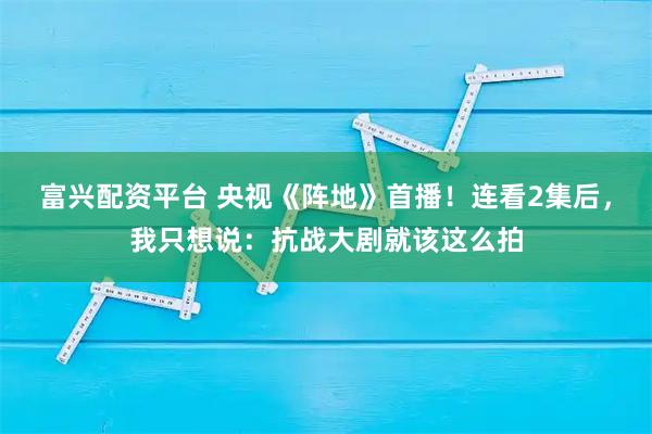 富兴配资平台 央视《阵地》首播！连看2集后，我只想说：抗战大剧就该这么拍