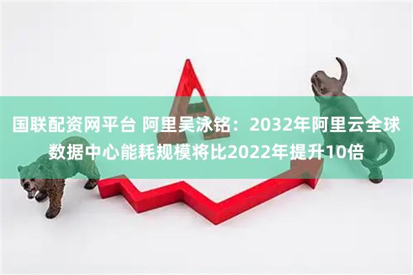 国联配资网平台 阿里吴泳铭：2032年阿里云全球数据中心能耗规模将比2022年提升10倍