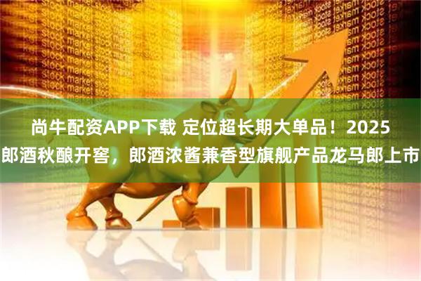 尚牛配资APP下载 定位超长期大单品！2025郎酒秋酿开窖，郎酒浓酱兼香型旗舰产品龙马郎上市
