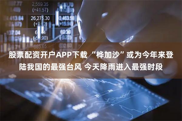 股票配资开户APP下载 “桦加沙”或为今年来登陆我国的最强台风 今天降雨进入最强时段