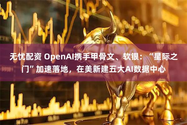 无忧配资 OpenAI携手甲骨文、软银：“星际之门”加速落地，在美新建五大AI数据中心