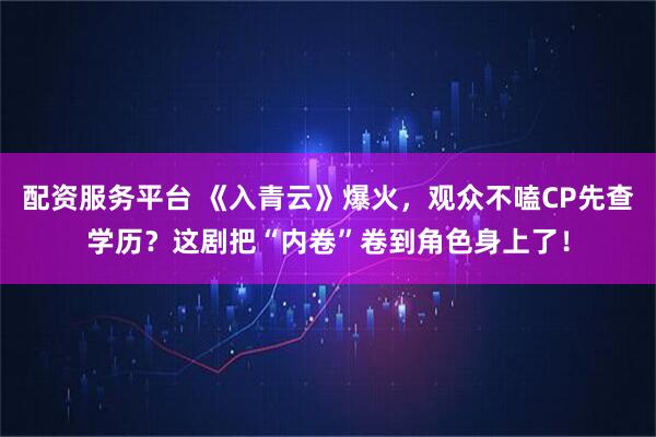 配资服务平台 《入青云》爆火，观众不嗑CP先查学历？这剧把“内卷”卷到角色身上了！