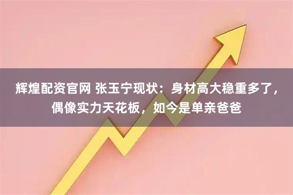辉煌配资官网 张玉宁现状：身材高大稳重多了，偶像实力天花板，如今是单亲爸爸