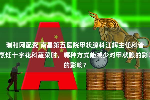 瑞和网配资 南昌第五医院甲状腺科江辉主任科普：烹饪十字花科蔬菜时，哪种方式能减少对甲状腺的影响？