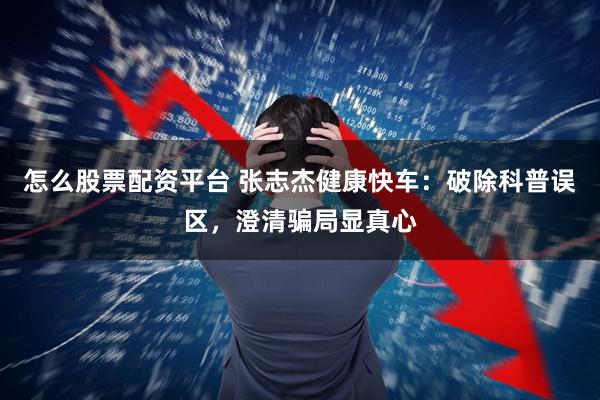 怎么股票配资平台 张志杰健康快车：破除科普误区，澄清骗局显真心