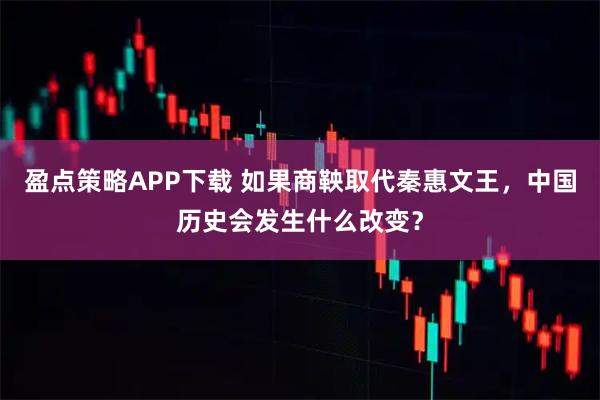盈点策略APP下载 如果商鞅取代秦惠文王，中国历史会发生什么改变？