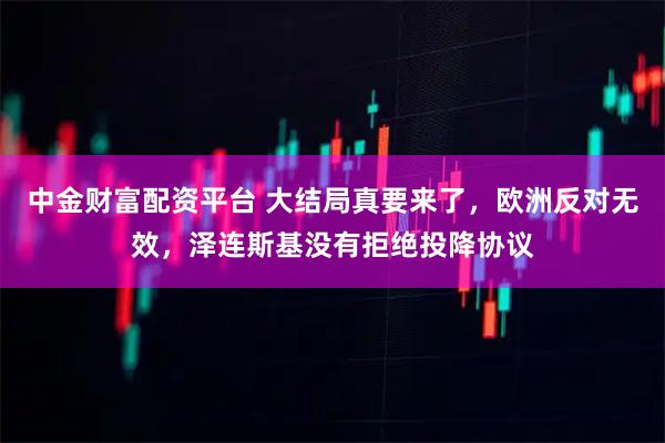 中金财富配资平台 大结局真要来了，欧洲反对无效，泽连斯基没有拒绝投降协议