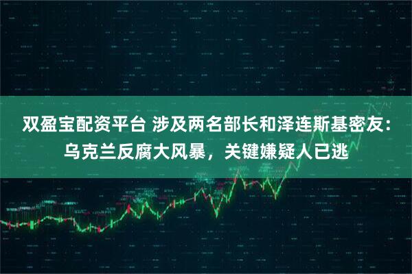 双盈宝配资平台 涉及两名部长和泽连斯基密友:乌克兰反腐大风暴,关键嫌疑人已逃