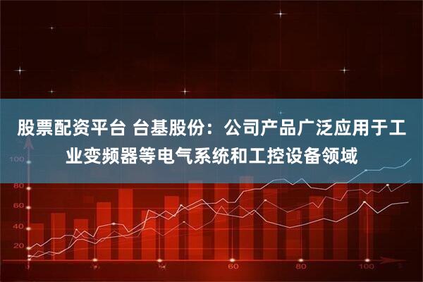 股票配资平台 台基股份：公司产品广泛应用于工业变频器等电气系统和工控设备领域
