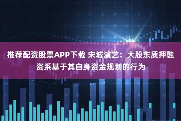 推荐配资股票APP下载 宋城演艺：大股东质押融资系基于其自身资金规划的行为