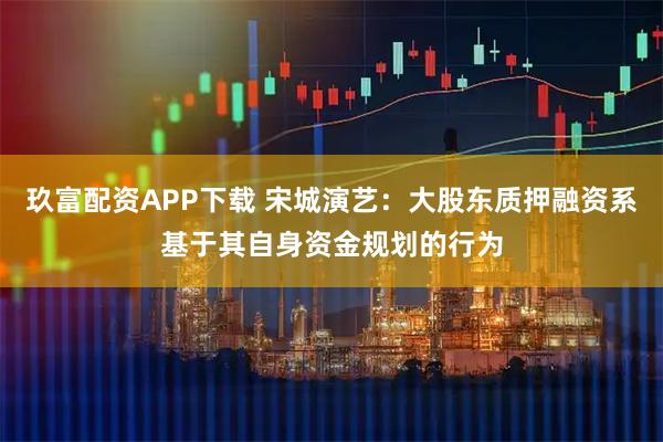 玖富配资APP下载 宋城演艺：大股东质押融资系基于其自身资金规划的行为