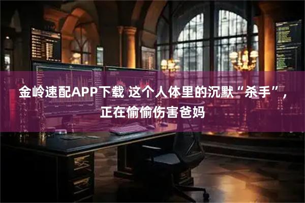 金岭速配APP下载 这个人体里的沉默“杀手”，正在偷偷伤害爸妈