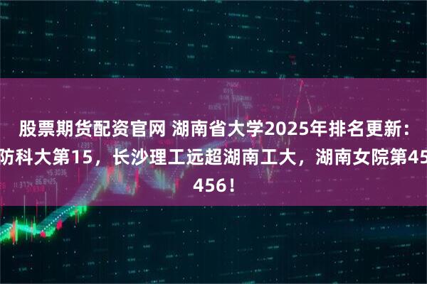 股票期货配资官网 湖南省大学2025年排名更新：国防科大第15，长沙理工远超湖南工大，湖南女院第456！