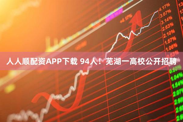 人人顺配资APP下载 94人!芜湖一高校公开招聘