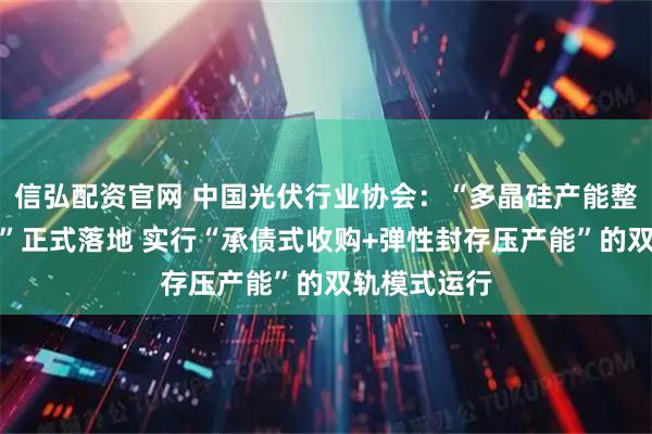 信弘配资官网 中国光伏行业协会：“多晶硅产能整合收购平台”正式落地 实行“承债式收购+弹性封存压产能”的双轨模式运行