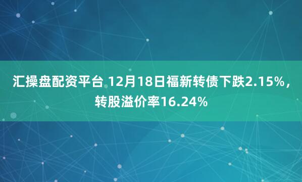 汇操盘配资平台 12月18日福新转债下跌2.15%，转股溢价率16.24%