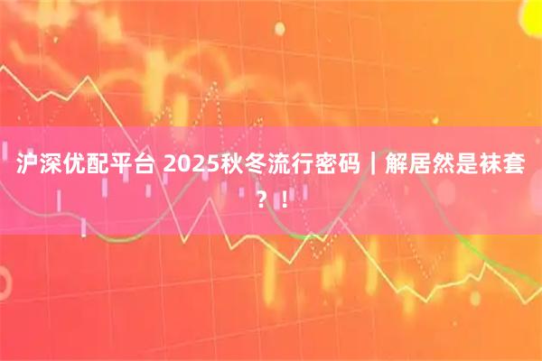 沪深优配平台 2025秋冬流行密码｜解居然是袜套？！