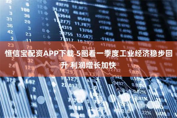 恒信宝配资APP下载 5图看一季度工业经济稳步回升 利润增长加快