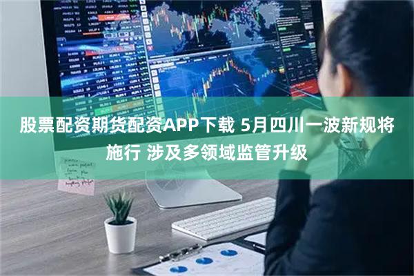 股票配资期货配资APP下载 5月四川一波新规将施行 涉及多领域监管升级