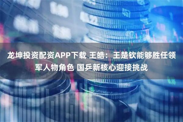 龙坤投资配资APP下载 王皓：王楚钦能够胜任领军人物角色 国乒新核心迎接挑战