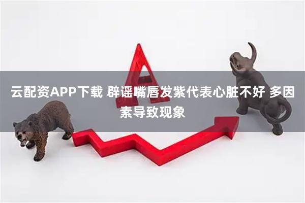 云配资APP下载 辟谣嘴唇发紫代表心脏不好 多因素导致现象