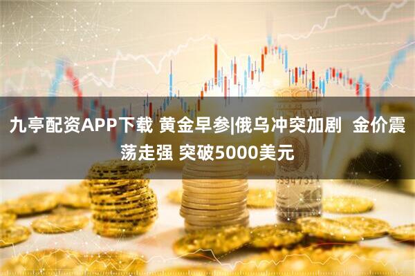 九亭配资APP下载 黄金早参|俄乌冲突加剧  金价震荡走强 突破5000美元