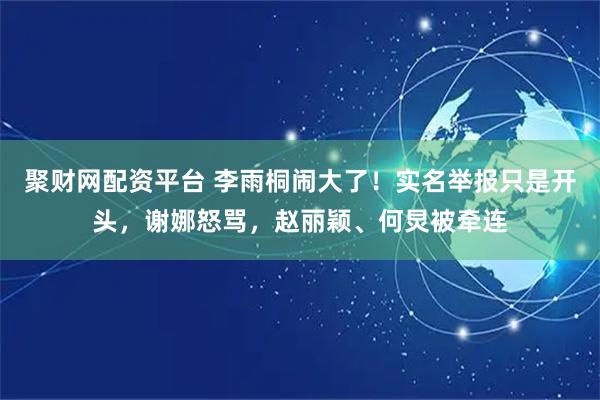 聚财网配资平台 李雨桐闹大了！实名举报只是开头，谢娜怒骂，赵丽颖、何炅被牵连
