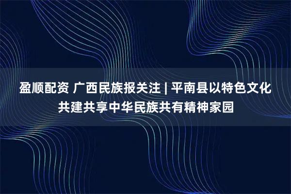 盈顺配资 广西民族报关注 | 平南县以特色文化共建共享中华民族共有精神家园