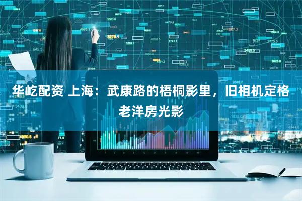 华屹配资 上海:武康路的梧桐影里,旧相机定格老洋房光影