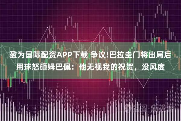盈为国际配资APP下载 争议!巴拉圭门将出局后用球怒砸姆巴佩:他无视我的祝贺,没风度