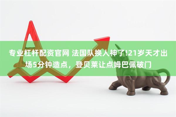 专业杠杆配资官网 法国队换人神了!21岁天才出场5分钟造点,登贝莱让点姆巴佩破门