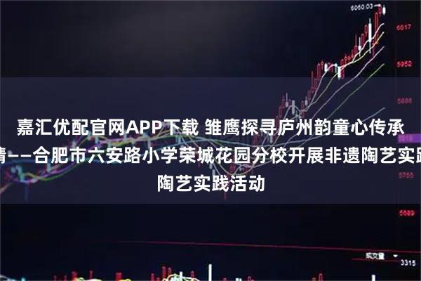 嘉汇优配官网APP下载 雏鹰探寻庐州韵童心传承家乡情——合肥市六安路小学荣城花园分校开展非遗陶艺实践活动