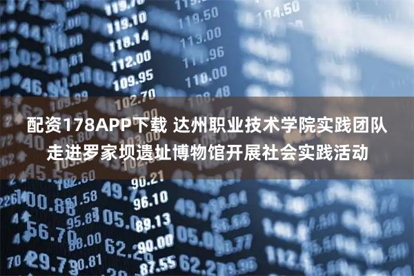 配资178APP下载 达州职业技术学院实践团队走进罗家坝遗址博物馆开展社会实践活动